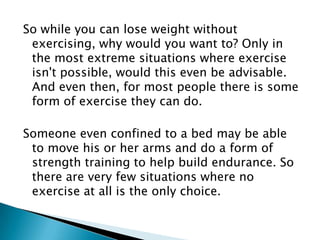 So while you can lose weight without exercising, why would you want to? Only in the most extreme situations where exercise isn't possible, would this even be advisable. And even then, for most people there is some form of exercise they can do.Someone even confined to a bed may be able to move his or her arms and do a form of strength training to help build endurance. So there are very few situations where no exercise at all is the only choice.