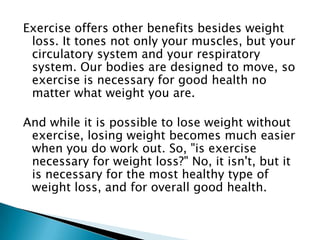 Exercise offers other benefits besides weight loss. It tones not only your muscles, but your circulatory system and your respiratory system. Our bodies are designed to move, so exercise is necessary for good health no matter what weight you are.And while it is possible to lose weight without exercise, losing weight becomes much easier when you do work out. So, "is exercise necessary for weight loss?" No, it isn't, but it is necessary for the most healthy type of weight loss, and for overall good health.