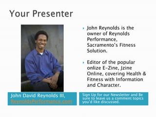 Your PresenterJohn David Reynolds III, ReynoldsPerformance.comSign Up for our Newsletter and Be sure to leave us a comment topics you’d like discussed.John Reynolds is the owner of Reynolds Performance, Sacramento’s Fitness Solution.Editor of the popular onlize E-Zine, Jzine Online, covering Health & Fitness with Information and Character.