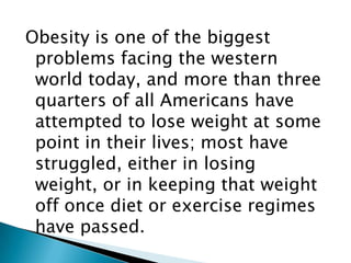 Obesity is one of the biggest problems facing the western world today, and more than three quarters of all Americans have attempted to lose weight at some point in their lives; most have struggled, either in losing weight, or in keeping that weight off once diet or exercise regimes have passed. 