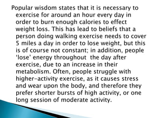 Popular wisdom states that it is necessary to exercise for around an hour every day in order to burn enough calories to effect weight loss. This has lead to beliefs that a person doing walking exercise needs to cover 5 miles a day in order to lose weight, but this is of course not constant; in addition, people ‘lose’ energy throughout  the day after exercise, due to an increase in their metabolism. Often, people struggle with higher-activity exercise, as it causes stress and wear upon the body, and therefore they prefer shorter bursts of high activity, or one long session of moderate activity. 