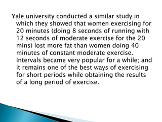 Yale university conducted a similar study in which they showed that women exercising for 20 minutes (doing 8 seconds of running with 12 seconds of moderate exercise for the 20 mins) lost more fat than women doing 40 minutes of constant moderate exercise. Intervals became very popular for a while; and it remains one of the best ways of exercising for short periods while obtaining the results of a long period of exercise. 