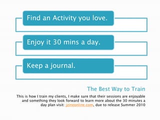 The Best Way to TrainThis is how I train my clients, I make sure that their sessions are enjoyable and something they look forward to learn more about the 30 minutes a day plan visit: jzineonline.com, due to release Summer 2010