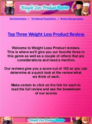 The Diet Solution | The Natural Thyroid Diet | Master Cleanse secrets




 Top Three Weight Loss Product Review.

    Welcome to Weight Loss Product reviews.
 This is where we'll give you our favorite three in
 this genre as well as a couple of others that are
        considerations and need a mention.

Our reviews give you a score out of 100 so you can
   determine at a quick look at the review what
                 we think of each.

    Make certain to click on the link for each to
    read the full review and see the breakdown
                    of our scores.
 