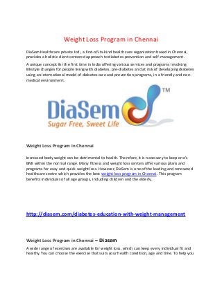 Weight Loss Program in Chennai
DiaSem Healthcare private Ltd., a first-of-its-kind health care organization based in Chennai,
provides a holistic client centered approach to diabetes prevention and self-management.
A unique concept for the first time in India offering various services and programs involving
lifestyle changes for people living with diabetes, pre-diabetes and at risk of developing diabetes
using an international model of diabetes care and prevention programs, in a friendly and non-
medical environment.
Weight Loss Program in Chennai
Increased body weight can be detrimental to health. Therefore, it is necessary to keep one’s
BMI within the normal range. Many fitness and weight loss centers offer various plans and
programs for easy and quick weight loss. However, DiaSem is one of the leading and renowned
healthcare centre which provides the best weight loss program in Chennai. This program
benefits individuals of all age groups, including children and the elderly.
http://diasem.com/diabetes-education-with-weight-management
Weight Loss Program in Chennai – Diasem
A wide range of exercises are available for weight loss, which can keep every individual fit and
healthy. You can choose the exercise that suits your health condition, age and time. To help you
 