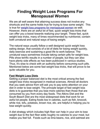 Finding Weight Loss Programs For
              Menopausal Women
We are all well aware that attaining success does not involve any
shortcuts and the same holds true for trying to lose some weight. This
is true for weight loss programs for menopausal women as well.
However, there are an awful lot of fast, quick weight loss tricks that
can offer you a boost towards realizing your target. These fast, quick
weight loss tricks, many of times recommended by nutritionist, contain
both unnatural and natural ways of losing weight.

The natural ways usually follow a well designed quick weight loss
eating design, that consists of a lot of diets for losing weight quickly,
daily exercise and sustaining a good life to work balance. The
unnatural ways sometimes include taking certain pills for weight loss.
Pills show terrific results in a number of people, but they can also
have plenty side effects as has been publicized in various studies.
Thus, it's wise to check with an authority before consuming such pills.
Mentioned below are some fast weight loss tricks, that will prove to be
quite valuable for you.

Fast Weight Loss Diets
Getting a proper balanced diet is the most critical among the fast
weight loss tricks recognized in medical sciences. Almost all doctors
that you seek advice from will ask you to pay extra attention on your
diet in order to lose weight. The principle target of fast weight loss
diets is to guarantee that you lose more calories than those that are
consumed by you from every day foods. The Atkins Diet and the
South Beach Diet are the most widespread diets that work for an
awful lot people. Eating foods low in calories, such as fish, broccoli,
white rice, tofu, potatoes, brown rice, etc. are helpful in helping you to
lose weight quickly.

A diet strategy which includes high fiber can help in your aim to lose
weight due to the fact fiber adds roughly no calories to your meal, but
makes you feel full. Foods such as lima beans, rice, and oatmeal are
 