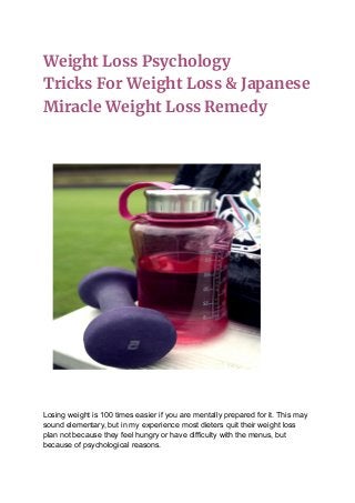 Weight Loss Psychology
Tricks For Weight Loss & Japanese
Miracle Weight Loss Remedy
Losing weight is 100 times easier if you are mentally prepared for it. This may
sound elementary, but in my experience most dieters quit their weight loss
plan not because they feel hungry or have difficulty with the menus, but
because of psychological reasons.
 