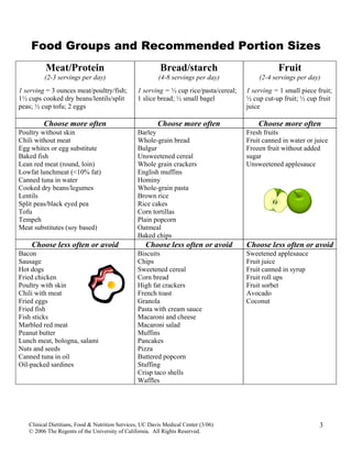 Food Groups and Recommended Portion Sizes
Meat/Protein
(2-3 servings per day)
1 serving = 3 ounces meat/poultry/fish;
1½ cups cooked dry beans/lentils/split
peas; ½ cup tofu; 2 eggs
Bread/starch
(4-8 servings per day)
1 serving = ½ cup rice/pasta/cereal;
1 slice bread; ½ small bagel
Fruit
(2-4 servings per day)
1 serving = 1 small piece fruit;
½ cup cut-up fruit; ½ cup fruit
juice
Choose more often Choose more often Choose more often
Poultry without skin
Chili without meat
Egg whites or egg substitute
Baked fish
Lean red meat (round, loin)
Lowfat lunchmeat (<10% fat)
Canned tuna in water
Cooked dry beans/legumes
Lentils
Split peas/black eyed pea
Tofu
Tempeh
Meat substitutes (soy based)
Barley
Whole-grain bread
Bulgur
Unsweetened cereal
Whole grain crackers
English muffins
Hominy
Whole-grain pasta
Brown rice
Rice cakes
Corn tortillas
Plain popcorn
Oatmeal
Baked chips
Fresh fruits
Fruit canned in water or juice
Frozen fruit without added
sugar
Unsweetened applesauce
Choose less often or avoid Choose less often or avoid Choose less often or avoid
Bacon
Sausage
Hot dogs
Fried chicken
Poultry with skin
Chili with meat
Fried eggs
Fried fish
Fish sticks
Marbled red meat
Peanut butter
Lunch meat, bologna, salami
Nuts and seeds
Canned tuna in oil
Oil-packed sardines
Biscuits
Chips
Sweetened cereal
Corn bread
High fat crackers
French toast
Granola
Pasta with cream sauce
Macaroni and cheese
Macaroni salad
Muffins
Pancakes
Pizza
Buttered popcorn
Stuffing
Crisp taco shells
Waffles
Sweetened applesauce
Fruit juice
Fruit canned in syrup
Fruit roll ups
Fruit sorbet
Avocado
Coconut
Clinical Dietitians, Food & Nutrition Services, UC Davis Medical Center (3/06)
© 2006 The Regents of the University of California. All Rights Reserved.
3
 