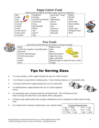 Empty Calorie Foods
(These foods are high in fat and/or sugar, and low in nutrients)
Beer
Candy
Cake
Chocolate
Coconut
Cookies
Cream
Cream cheese
Cream sauce
Croissants
Doughnuts
Frosting
Fruit-flavored drinks
Fried foods
Gravy
Half and half
Honey
Jam
Jell-O®
Jelly
Kool-Aid®
/ Tang®
Liquor
Marmalade
Olives
Pastries
Pies
Preserves
Popsicles
Salt pork
Shakes
Sherbet
Sodas
Sweet rolls
Sweet pickles
Syrup
Tartar sauce
Whipped cream
Wine
Free Foods
(Any food or drink that has 20 calories or less per serving)
Clinical Dietitians, Food & Nutrition Services, UC Davis Medical Center (3/06)
© 2006 The Regents of the University of California. All Rights Reserved.
5
Tips for Serving Sizes
3 oz meat, poultry or fish is approximately the size of a “deck of cards.”
1 oz of cheese is equivalent to 4 playing dice, 1 slice American cheese, or 1 mozzarella stick.
1 serving of fresh fruit is approximately the size of a tennis ball.
3 oz baked potato is approximately the size of a small computer
mouse.
Use measuring cups to measure both dry and liquid foods. This will help you learn
what a serving size looks like on your plates, bowls, and glasses.
Consider using smaller plates (for example, salad plates), bowls, and glasses to help control serving
sizes.
Use a food scale to measure cooked meats, nuts, and dry foods.
Broth
Coffee/Tea (regular or decaffeinated)
Diet soda
Fat-free salad dressing
Fat-free mayonnaise
Garlic
Lemon
Lime
Mineral water
Salsa
Spices
Sugar-free gelatin
Sugar-free syrup
Sugar substitutes
Reduced-sugar or sugar-free jam or jelly
Vinegar
Common Measurements
3 tsp = 1 Tbsp 4 oz = ½ cup
4 Tbsp = ¼ cup 8 oz = 1 cup
5⅓ Tbsp = ⅓ cup 1 cup = ½ pint
 