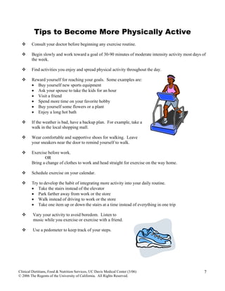 Tips to Become More Physically Active
Consult your doctor before beginning any exercise routine.
Begin slowly and work toward a goal of 30-90 minutes of moderate intensity activity most days of
the week.
Find activities you enjoy and spread physical activity throughout the day.
Reward yourself for reaching your goals. Some examples are:
• Buy yourself new sports equipment
• Ask your spouse to take the kids for an hour
• Visit a friend
• Spend more time on your favorite hobby
• Buy yourself some flowers or a plant
• Enjoy a long hot bath
If the weather is bad, have a backup plan. For example, take a
walk in the local shopping mall.
Wear comfortable and supportive shoes for walking. Leave
your sneakers near the door to remind yourself to walk.
Exercise before work.
OR
Bring a change of clothes to work and head straight for exercise on the way home.
Schedule exercise on your calendar.
Try to develop the habit of integrating more activity into your daily routine.
• Take the stairs instead of the elevator
• Park farther away from work or the store
• Walk instead of driving to work or the store
• Take one item up or down the stairs at a time instead of everything in one trip
Clinical Dietitians, Food & Nutrition Services, UC Davis Medical Center (3/06)
© 2006 The Regents of the University of California. All Rights Reserved.
7
Vary your activity to avoid boredom. Listen to
music while you exercise or exercise with a friend.
Use a pedometer to keep track of your steps.
 