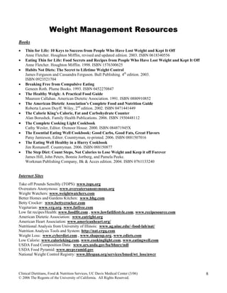 Clinical Dietitians, Food & Nutrition Services, UC Davis Medical Center (3/06)
© 2006 The Regents of the University of California. All Rights Reserved.
8
Weight Management Resources
Books
• Thin for Life: 10 Keys to Success from People Who Have Lost Weight and Kept It Off
Anne Fletcher. Houghton Mifflin, revised and updated edition. 2003. ISBN 0618340556
• Eating Thin for Life: Food Secrets and Recipes from People Who Have Lost Weight and Kept It Off
Anne Fletcher. Houghton Mifflin. 1998. ISBN 1576300625
• Habits Not Diets: The Secret to Lifetime Weight Control
James Ferguson and Cassandra Ferguson. Bull Publishing. 4th
edition. 2003.
ISBN 0923521704
• Breaking Free from Compulsive Eating
Geneen Roth. Plume Books. 1993. ISBN 0452270847
• The Healthy Weigh: A Practical Food Guide
Maureen Callahan. American Dietetic Association. 1991. ISBN 0880910852
• The American Dietetic Association’s Complete Food and Nutrition Guide
Roberta Larson Duyff. Wiley, 2nd
edition. 2002. ISBN 0471441449
• The Calorie King’s Calorie, Fat and Carbohydrate Counter
Alan Borushek. Family Health Publications. 2006. ISBN 1930448112
• The Complete Cooking Light Cookbook
Cathy Wesler, Editor. Oxmoor House. 2000. ISBN 084871945X
• The Essential Eating Well Cookbook: Good Carbs, Good Fats, Great Flavors
Patsy Jamieson, Editor. Countryman, re-printed. 2006. ISBN 0881507016
• The Eating Well Healthy in a Hurry Cookbook
Jim Romanoff. Countryman. 2006. ISBN 088150877
• The Step Diet: Count Steps, Not Calories to Lose Weight and Keep it off Forever
James Hill, John Peters, Bonnie Jortberg, and Pamela Peeke.
Workman Publishing Company, Bk & Acces edition. 2004. ISBN 0761133240
Internet Sites
Take off Pounds Sensibly (TOPS): www.tops.org
Overeaters Anonymous: www.overeatersanonymous.org
Weight Watchers: www.weightwatchers.com
Better Homes and Gardens Kitchen: www.bhg.com
Betty Crocker: www.bettycrocker.com
Vegetarian: www.vrg.org, www.fatfree.com
Low fat recipes/Health: www.foodfit.com , www.lowfatlifestyle.com, www.recipesource.com
American Dietetic Association: www.eatright.org
American Heart Association: www.americanheart.org/
Nutritional Analysis from University of Illinois: www.ag.uiuc.edu/~food-lab/nat/
Nutrition Analysis Tools and System: http://nat.crgq.com
Weight Loss: www.cyberdiet.com , www.shapeup.org, www.ediets.com
Low Calorie: www.calorieking.com, www.cookinglight.com, www.eatingwell.com
USDA Food Composition Data: www.ars.usda.gov/ba/bhnrc/ndl
USDA Food Pyramid: www.mypyramid.gov
National Weight Control Registry: www.lifespan.org/services/bmed/wt_loss/nwcr
 