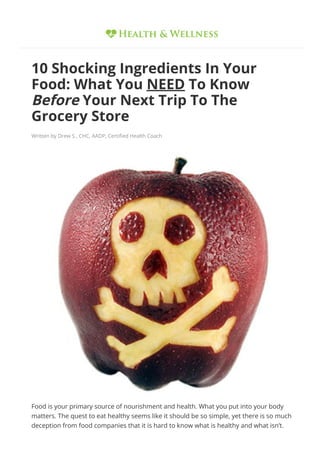 10 Shocking Ingredients In Your
Food: What You NEED To Know
Before Your Next Trip To The
Grocery Store
Written by Drew S., CHC, AADP, Certi몭ed Health Coach
Food is your primary source of nourishment and health. What you put into your body
matters. The quest to eat healthy seems like it should be so simple, yet there is so much
deception from food companies that it is hard to know what is healthy and what isn’t.
 