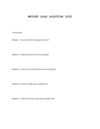 WEIGHT LOSS SOLUTION 2020
• Introduction
Chapter 1 : the most effective weight loss diet?
Chapter 2 : What will cause you to lose weight?
Chapter 3 : How to Lose 20 Pounds as Fast as Possible
Chapter 4 : Can less sleep cause weight loss?
Chapter 5 : When should you worry about weight loss?
 