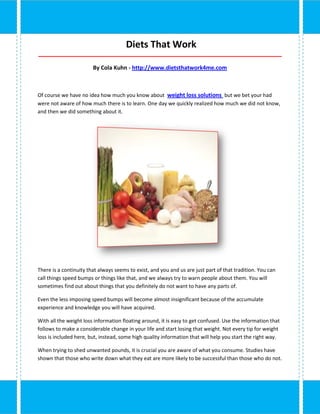 Diets That Work
_____________________________________________________________________________________

                        By Cola Kuhn - http://www.dietsthatwork4me.com



Of course we have no idea how much you know about weight loss solutions but we bet your had
were not aware of how much there is to learn. One day we quickly realized how much we did not know,
and then we did something about it.




There is a continuity that always seems to exist, and you and us are just part of that tradition. You can
call things speed bumps or things like that, and we always try to warn people about them. You will
sometimes find out about things that you definitely do not want to have any parts of.

Even the less imposing speed bumps will become almost insignificant because of the accumulate
experience and knowledge you will have acquired.

With all the weight loss information floating around, it is easy to get confused. Use the information that
follows to make a considerable change in your life and start losing that weight. Not every tip for weight
loss is included here, but, instead, some high quality information that will help you start the right way.

When trying to shed unwanted pounds, it is crucial you are aware of what you consume. Studies have
shown that those who write down what they eat are more likely to be successful than those who do not.
 
