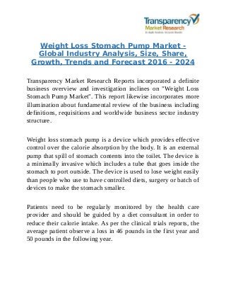 Weight Loss Stomach Pump Market -
Global Industry Analysis, Size, Share,
Growth, Trends and Forecast 2016 - 2024
Transparency Market Research Reports incorporated a definite
business overview and investigation inclines on "Weight Loss
Stomach Pump Market". This report likewise incorporates more
illumination about fundamental review of the business including
definitions, requisitions and worldwide business sector industry
structure.
Weight loss stomach pump is a device which provides effective
control over the calorie absorption by the body. It is an external
pump that spill of stomach contents into the toilet. The device is
a minimally invasive which includes a tube that goes inside the
stomach to port outside. The device is used to lose weight easily
than people who use to have controlled diets, surgery or batch of
devices to make the stomach smaller.
Patients need to be regularly monitored by the health care
provider and should be guided by a diet consultant in order to
reduce their calorie intake. As per the clinical trials reports, the
average patient observe a loss in 46 pounds in the first year and
50 pounds in the following year.
 