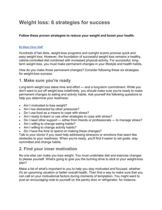 Weight loss: 6 strategies for success
Follow these proven strategies to reduce your weight and boost your health.
By Mayo Clinic Staff
Hundreds of fad diets, weight-loss programs and outright scams promise quick and
easy weight loss. However, the foundation of successful weight loss remains a healthy,
calorie-controlled diet combined with increased physical activity. For successful, long-
term weight loss, you must make permanent changes in your lifestyle and health habits.
How do you make those permanent changes? Consider following these six strategies
for weight-loss success.
1. Make sure you're ready
Long-term weight loss takes time and effort — and a long-term commitment. While you
don't want to put off weight loss indefinitely, you should make sure you're ready to make
permanent changes to eating and activity habits. Ask yourself the following questions to
help you determine your readiness:
 Am I motivated to lose weight?
 Am I too distracted by other pressures?
 Do I use food as a means to cope with stress?
 Am I ready to learn or use other strategies to cope with stress?
 Do I need other support — either from friends or professionals — to manage stress?
 Am I willing to change eating habits?
 Am I willing to change activity habits?
 Do I have the time to spend on making these changes?
Talk to your doctor if you need help addressing stressors or emotions that seem like
obstacles to your readiness. When you're ready, you'll find it easier to set goals, stay
committed and change habits.
2. Find your inner motivation
No one else can make you lose weight. You must undertake diet and exercise changes
to please yourself. What's going to give you the burning drive to stick to your weight-loss
plan?
Make a list of what's important to you to help you stay motivated and focused, whether
it's an upcoming vacation or better overall health. Then find a way to make sure that you
can call on your motivational factors during moments of temptation. You might want to
post an encouraging note to yourself on the pantry door or refrigerator, for instance.
 