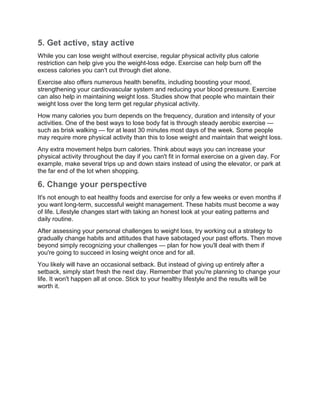 5. Get active, stay active
While you can lose weight without exercise, regular physical activity plus calorie
restriction can help give you the weight-loss edge. Exercise can help burn off the
excess calories you can't cut through diet alone.
Exercise also offers numerous health benefits, including boosting your mood,
strengthening your cardiovascular system and reducing your blood pressure. Exercise
can also help in maintaining weight loss. Studies show that people who maintain their
weight loss over the long term get regular physical activity.
How many calories you burn depends on the frequency, duration and intensity of your
activities. One of the best ways to lose body fat is through steady aerobic exercise —
such as brisk walking — for at least 30 minutes most days of the week. Some people
may require more physical activity than this to lose weight and maintain that weight loss.
Any extra movement helps burn calories. Think about ways you can increase your
physical activity throughout the day if you can't fit in formal exercise on a given day. For
example, make several trips up and down stairs instead of using the elevator, or park at
the far end of the lot when shopping.
6. Change your perspective
It's not enough to eat healthy foods and exercise for only a few weeks or even months if
you want long-term, successful weight management. These habits must become a way
of life. Lifestyle changes start with taking an honest look at your eating patterns and
daily routine.
After assessing your personal challenges to weight loss, try working out a strategy to
gradually change habits and attitudes that have sabotaged your past efforts. Then move
beyond simply recognizing your challenges — plan for how you'll deal with them if
you're going to succeed in losing weight once and for all.
You likely will have an occasional setback. But instead of giving up entirely after a
setback, simply start fresh the next day. Remember that you're planning to change your
life. It won't happen all at once. Stick to your healthy lifestyle and the results will be
worth it.
 