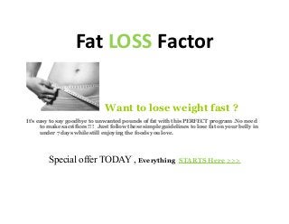 Fat LOSS Factor
Want to lose weight fast ?
It's easy to say goodbye to unwanted pounds of fat with this PERFECT program .No need
to make sacrifices !!! Just follow these simple guidelines to lose fat on your belly in
under 7 days while still enjoying the foods you love.
Special offer TODAY , Everything STARTS Here >>>
 