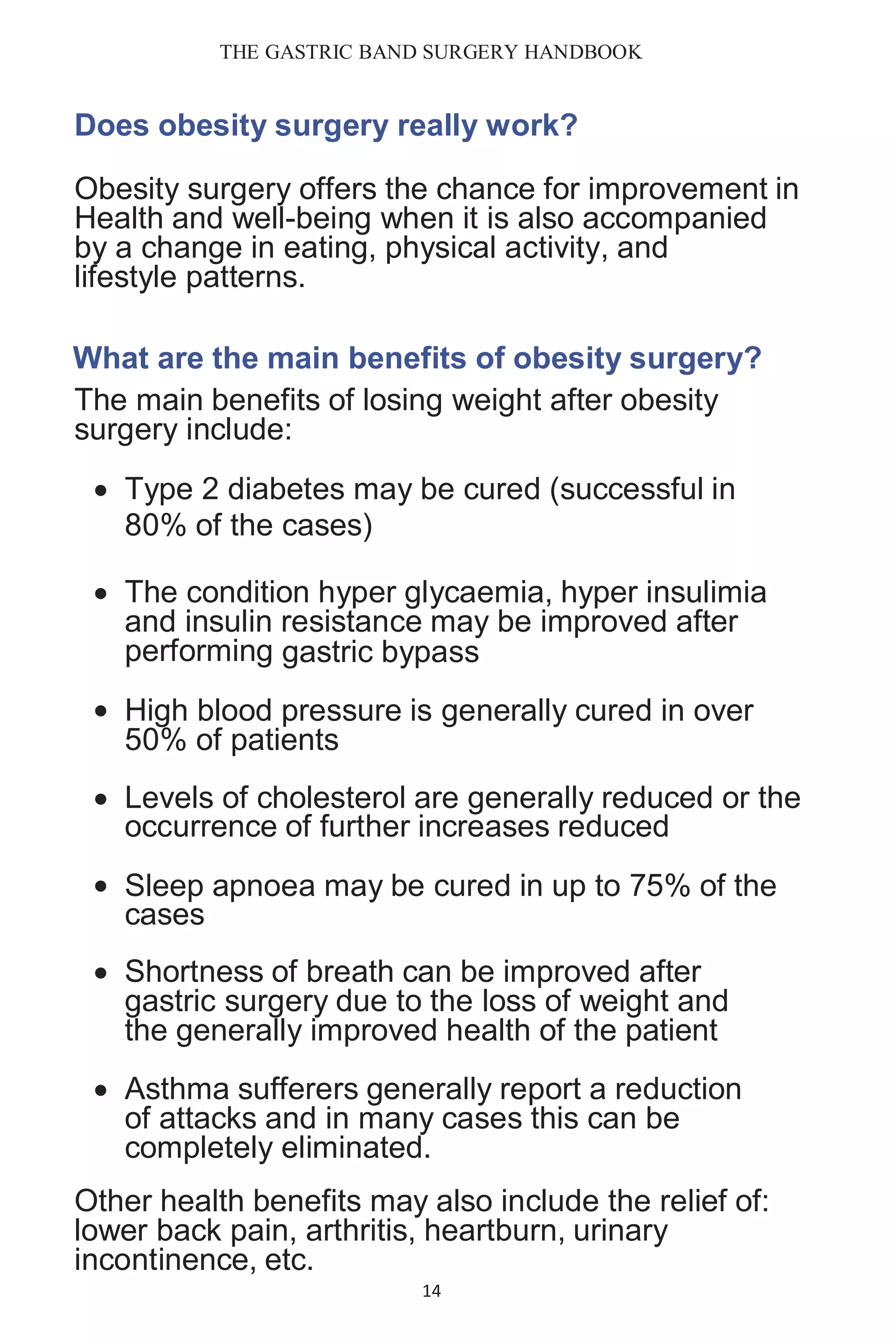 THE GASTRIC BAND SURGERY HANDBOOK
14
Does obesity surgery really work?
Obesity surgery offers the chance for improvement in
Health and well-being when it is also accompanied
by a change in eating, physical activity, and
lifestyle patterns.
What are the main benefits of obesity surgery?
The main benefits of losing weight after obesity
surgery include:
 Type 2 diabetes may be cured (successful in
80% of the cases)
 The condition hyper glycaemia, hyper insulimia
and insulin resistance may be improved after
performing gastric bypass
 High blood pressure is generally cured in over
50% of patients
 Levels of cholesterol are generally reduced or the
occurrence of further increases reduced
 Sleep apnoea may be cured in up to 75% of the
cases
 Shortness of breath can be improved after
gastric surgery due to the loss of weight and
the generally improved health of the patient
 Asthma sufferers generally report a reduction
of attacks and in many cases this can be
completely eliminated.
Other health benefits may also include the relief of:
lower back pain, arthritis, heartburn, urinary
incontinence, etc.
 
