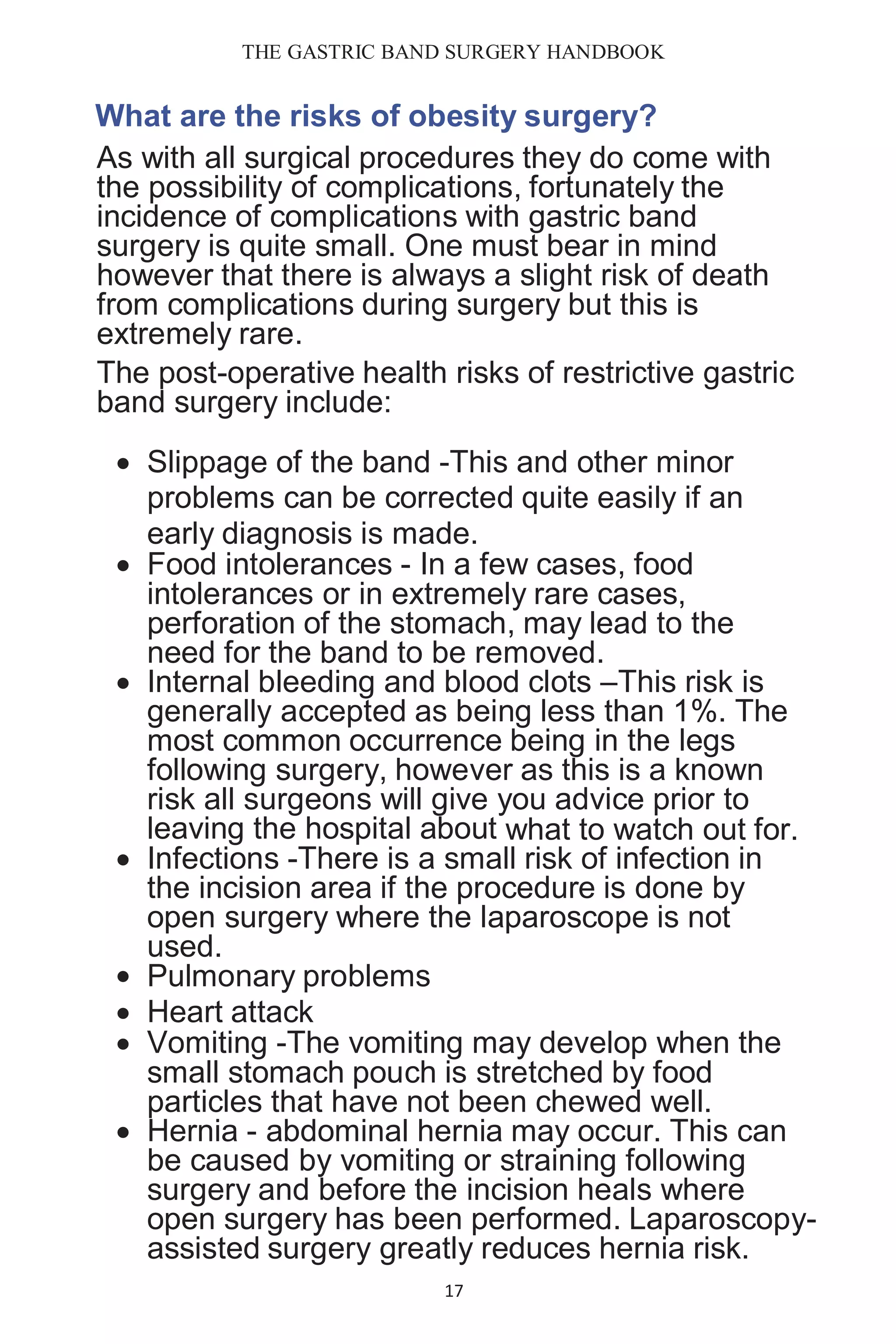 THE GASTRIC BAND SURGERY HANDBOOK
17
What are the risks of obesity surgery?
As with all surgical procedures they do come with
the possibility of complications, fortunately the
incidence of complications with gastric band
surgery is quite small. One must bear in mind
however that there is always a slight risk of death
from complications during surgery but this is
extremely rare.
The post-operative health risks of restrictive gastric
band surgery include:
 Slippage of the band -This and other minor
problems can be corrected quite easily if an
early diagnosis is made.
 Food intolerances - In a few cases, food
intolerances or in extremely rare cases,
perforation of the stomach, may lead to the
need for the band to be removed.
 Internal bleeding and blood clots –This risk is
generally accepted as being less than 1%. The
most common occurrence being in the legs
following surgery, however as this is a known
risk all surgeons will give you advice prior to
leaving the hospital about what to watch out for.
 Infections -There is a small risk of infection in
the incision area if the procedure is done by
open surgery where the laparoscope is not
used.
 Pulmonary problems
 Heart attack
 Vomiting -The vomiting may develop when the
small stomach pouch is stretched by food
particles that have not been chewed well.
 Hernia - abdominal hernia may occur. This can
be caused by vomiting or straining following
surgery and before the incision heals where
open surgery has been performed. Laparoscopy-
assisted surgery greatly reduces hernia risk.
 
