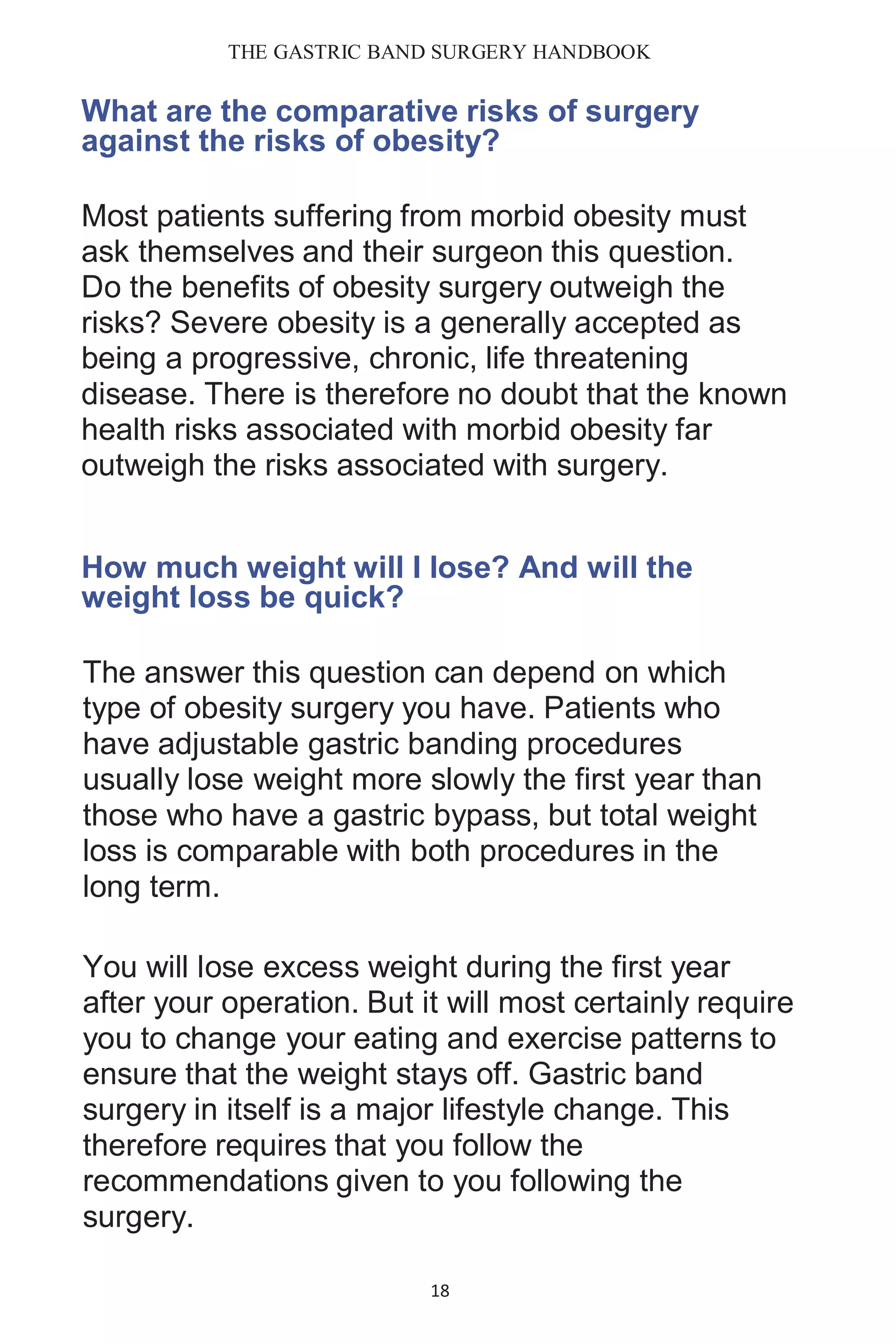 THE GASTRIC BAND SURGERY HANDBOOK
18
What are the comparative risks of surgery
against the risks of obesity?
Most patients suffering from morbid obesity must
ask themselves and their surgeon this question.
Do the benefits of obesity surgery outweigh the
risks? Severe obesity is a generally accepted as
being a progressive, chronic, life threatening
disease. There is therefore no doubt that the known
health risks associated with morbid obesity far
outweigh the risks associated with surgery.
How much weight will I lose? And will the
weight loss be quick?
The answer this question can depend on which
type of obesity surgery you have. Patients who
have adjustable gastric banding procedures
usually lose weight more slowly the first year than
those who have a gastric bypass, but total weight
loss is comparable with both procedures in the
long term.
You will lose excess weight during the first year
after your operation. But it will most certainly require
you to change your eating and exercise patterns to
ensure that the weight stays off. Gastric band
surgery in itself is a major lifestyle change. This
therefore requires that you follow the
recommendations given to you following the
surgery.
 