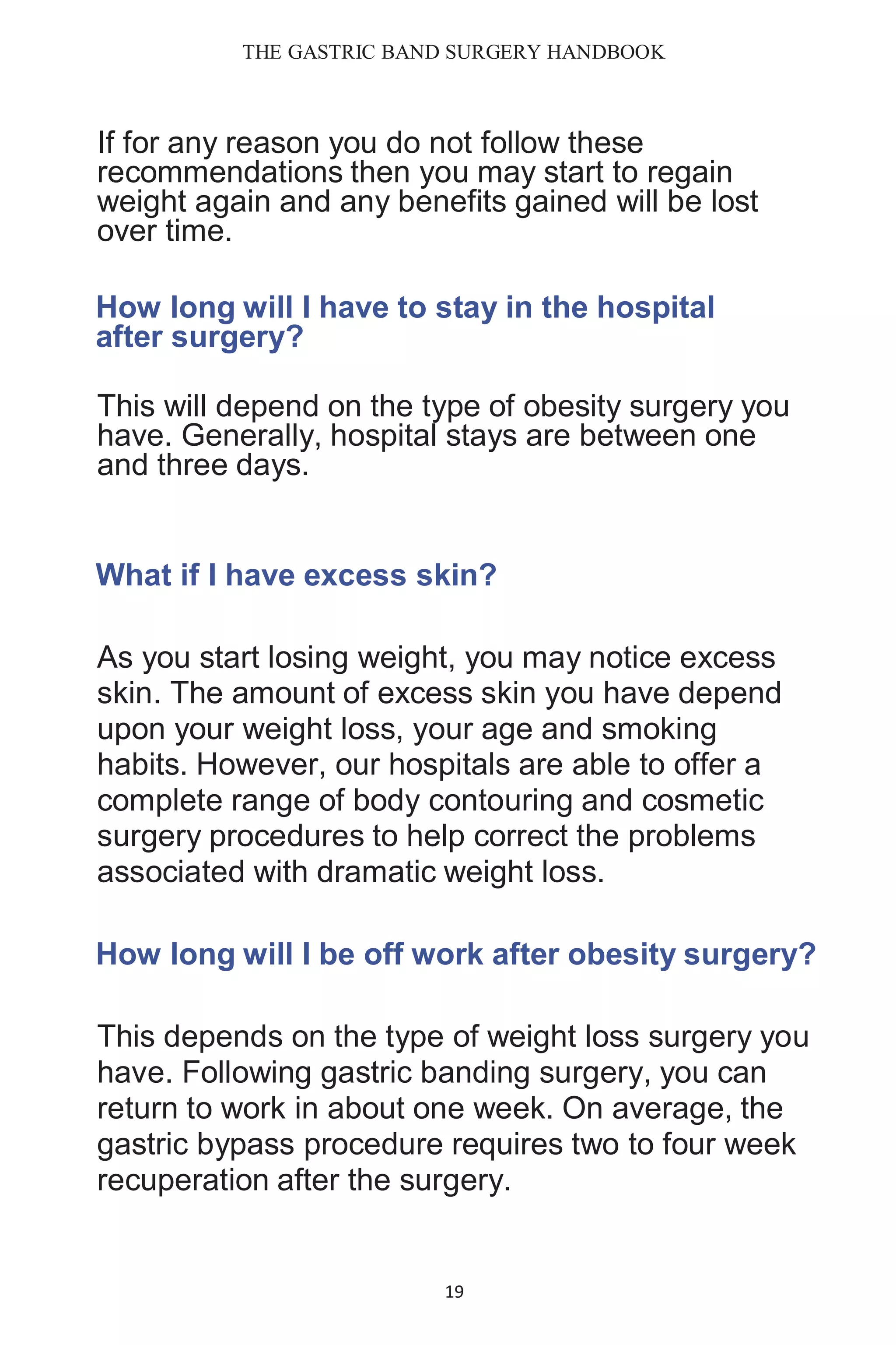 THE GASTRIC BAND SURGERY HANDBOOK
19
If for any reason you do not follow these
recommendations then you may start to regain
weight again and any benefits gained will be lost
over time.
How long will I have to stay in the hospital
after surgery?
This will depend on the type of obesity surgery you
have. Generally, hospital stays are between one
and three days.
What if I have excess skin?
As you start losing weight, you may notice excess
skin. The amount of excess skin you have depend
upon your weight loss, your age and smoking
habits. However, our hospitals are able to offer a
complete range of body contouring and cosmetic
surgery procedures to help correct the problems
associated with dramatic weight loss.
How long will I be off work after obesity surgery?
This depends on the type of weight loss surgery you
have. Following gastric banding surgery, you can
return to work in about one week. On average, the
gastric bypass procedure requires two to four week
recuperation after the surgery.
 