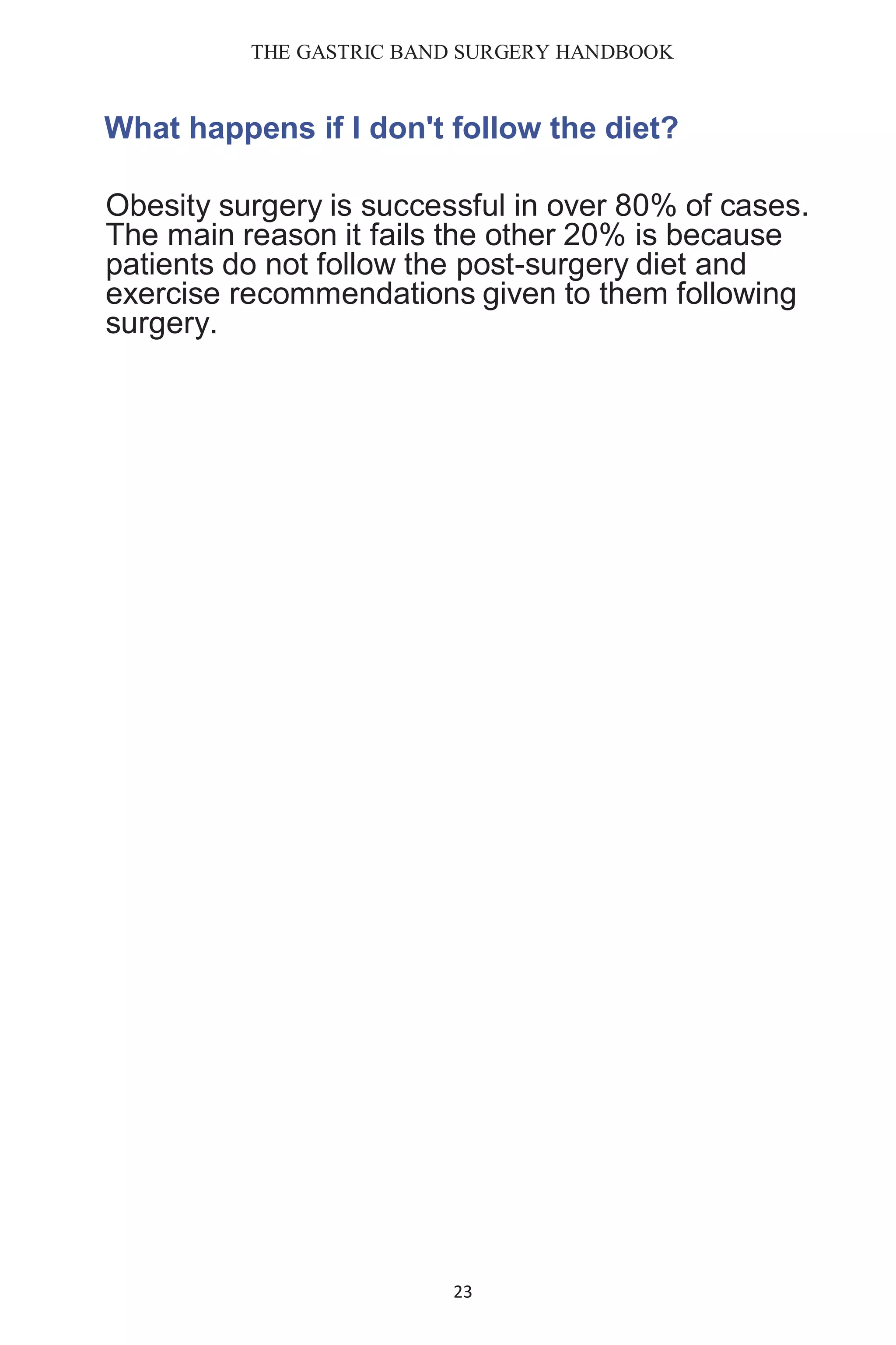 THE GASTRIC BAND SURGERY HANDBOOK
23
What happens if I don't follow the diet?
Obesity surgery is successful in over 80% of cases.
The main reason it fails the other 20% is because
patients do not follow the post-surgery diet and
exercise recommendations given to them following
surgery.
 