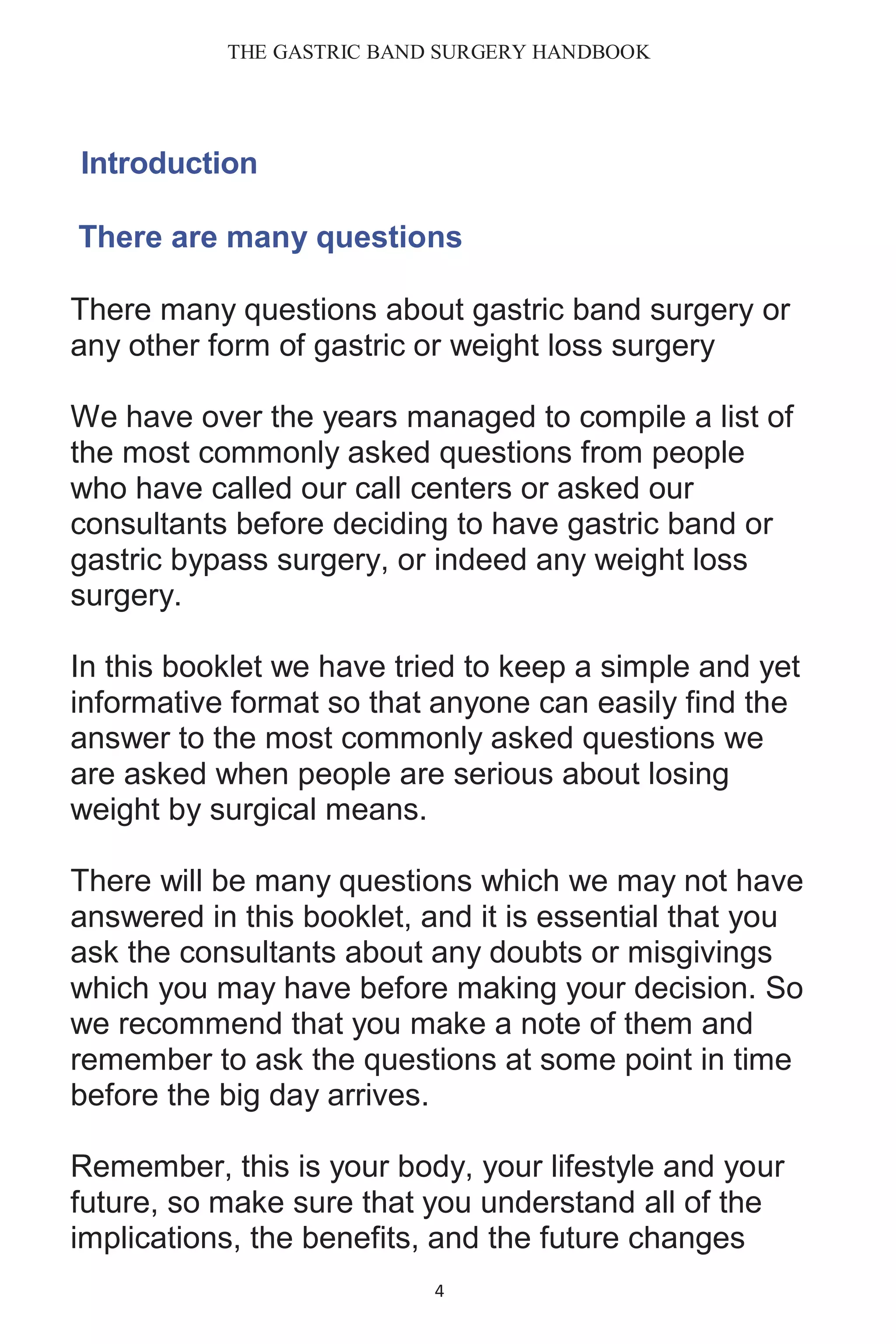 THE GASTRIC BAND SURGERY HANDBOOK
4
Introduction
There are many questions
There many questions about gastric band surgery or
any other form of gastric or weight loss surgery
We have over the years managed to compile a list of
the most commonly asked questions from people
who have called our call centers or asked our
consultants before deciding to have gastric band or
gastric bypass surgery, or indeed any weight loss
surgery.
In this booklet we have tried to keep a simple and yet
informative format so that anyone can easily find the
answer to the most commonly asked questions we
are asked when people are serious about losing
weight by surgical means.
There will be many questions which we may not have
answered in this booklet, and it is essential that you
ask the consultants about any doubts or misgivings
which you may have before making your decision. So
we recommend that you make a note of them and
remember to ask the questions at some point in time
before the big day arrives.
Remember, this is your body, your lifestyle and your
future, so make sure that you understand all of the
implications, the benefits, and the future changes
 