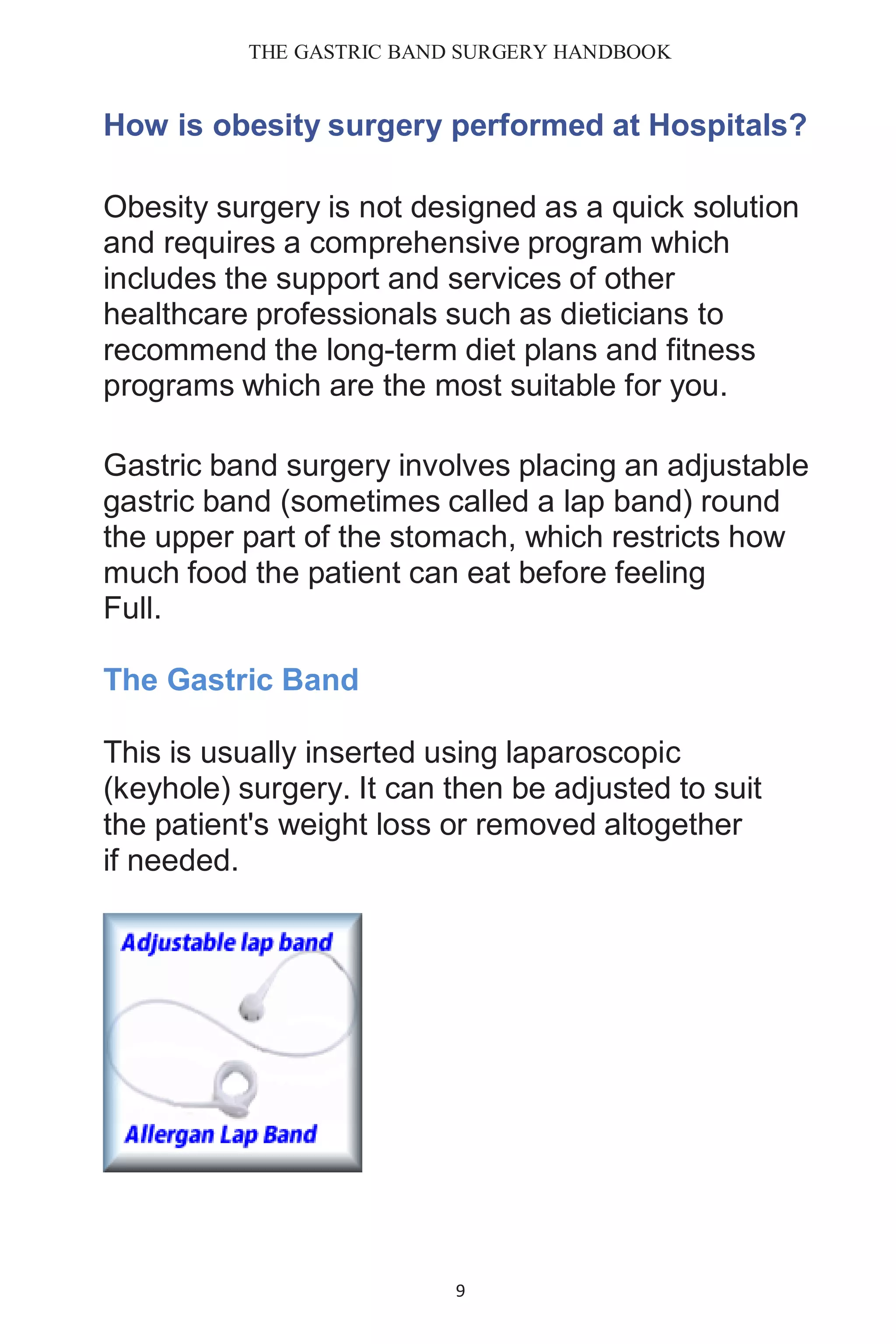 THE GASTRIC BAND SURGERY HANDBOOK
9
How is obesity surgery performed at Hospitals?
Obesity surgery is not designed as a quick solution
and requires a comprehensive program which
includes the support and services of other
healthcare professionals such as dieticians to
recommend the long-term diet plans and fitness
programs which are the most suitable for you.
Gastric band surgery involves placing an adjustable
gastric band (sometimes called a lap band) round
the upper part of the stomach, which restricts how
much food the patient can eat before feeling
Full.
The Gastric Band
This is usually inserted using laparoscopic
(keyhole) surgery. It can then be adjusted to suit
the patient's weight loss or removed altogether
if needed.
 