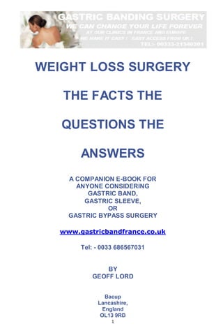 1
WEIGHT LOSS SURGERY
THE FACTS THE
QUESTIONS THE
ANSWERS
A COMPANION E-BOOK FOR
ANYONE CONSIDERING
GASTRIC BAND,
GASTRIC SLEEVE,
OR
GASTRIC BYPASS SURGERY
www.gastricbandfrance.co.uk
Tel: - 0033 686567031
BY
GEOFF LORD
Bacup
Lancashire,
England
OL13 9RD
 