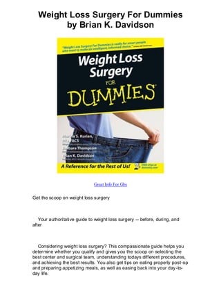 Weight Loss Surgery For Dummies
        by Brian K. Davidson




                              Great Info For Gbs


Get the scoop on weight loss surgery



   Your authoritative guide to weight loss surgery -- before, during, and
after



  Considering weight loss surgery? This compassionate guide helps you
determine whether you qualify and gives you the scoop on selecting the
best center and surgical team, understanding todays different procedures,
and achieving the best results. You also get tips on eating properly post-op
and preparing appetizing meals, as well as easing back into your day -to-
day life.
 