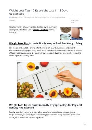 Food Dairy
by Mekro November 2,
2019
Weight Loss Tips-10 Kg Weight Loss In 15 Days
Guaranteed
mekro.pk/2019/11/02/weight-loss-tips-10-kg-weight-loss-in-15-days-guaranteed
People will melt off and maintain this loss by taking many
accomplishable steps. Some Weight Loss Tips are the
following:
Weight Loss Tips Include Firstly Keep A Food And Weight Diary
Self-monitoring could be an important consideration with success losing weight.
individuals will use a paper diary, mobile app, or dedicated web site to record each item
of food that they consume day by day. they’ll conjointly live their progress by recording
their weight on a weekly basis.
Weight Loss Tips Include Secondly Engage In Regular Physical
Activity And Exercise
Regular exercise is important for each physical and mental state. Increasing the
frequency of physical activity in an exceedingly disciplined and purposeful approach is
usually crucial for triple-crown weight loss
1/5
 