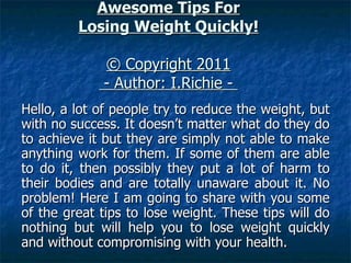 Awesome Tips For Losing Weight Quickly! © Copyright 2011   - Author: I.Richie -  Hello, a lot of people try to reduce the weight, but with no success. It doesn’t matter what do they do to achieve it but they are simply not able to make anything work for them. If some of them are able to do it, then possibly they put a lot of harm to their bodies and are totally unaware about it. No problem! Here I am going to share with you some of the great tips to lose weight. These tips will do nothing but will help you to lose weight quickly and without compromising with your health. 