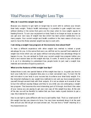 Vital Pieces of Weight Loss Tips
Why do I need this weight loss tips?
Because you deserve to get right on target tips to work with to achieve your dream
ideal body weight. Today’s health technology it is possible to gain weight loss even
without dieting in the sense that gone are the days when to lose weight equals to
feasting forever. To ruin your enjoyment on tasty foods is no longer an issue as soon as
you get your own copy of weight loss tips which has been proven satisfactory to so
many people. Your current weight and health condition is the main reason of why you
want to have this finely selected weight loss tips to work with.
I am doing a weight loss program at the moment, how about that?
To have a different experience with other weight loss method is indeed a great
advantage for you. In the sense that soon you will find out by yourself best selection of
weight loss tricks which you can apply without worrying about less advantage things to
happen to you. You are advised to finish your current weight loss program before you
start a new session base on this weight loss tips. It works. It works to you who believe
in it, as it is interesting to understand how people tends to just read a weight loss
material and somehow forget to practice it.
What are the features of this weight loss tips?
Indeed there is only one special feature of this weight loss tips i.e. to guide you how to
burn your belly fat in a targeted time plus is a most convenient way. To burn the fat
and not water in your body is your success key to achieve your ideal body weight. It is
the immortal challenge to any weight loss methods to win and you have experienced by
yourself through several trials with their outputs. It is not as simple as it sounds of how
to burn fat without causing fatigue and limp to you while you are undergoing a weight
loss program. That becomes the most interesting part of it though. And that it the value
of your money you are paying to get your own copy of this weight loss tips. At the end
of the day you will be thankful to realize that you have made a good decision to get a
copy this material for yourself.
How to eat right is quite different with how to eat healthy food. That is a small secret of
this weight loss tips you deserve to have. You may have wondered about it at the past
time and yet you did not get an exact answer yet. You see how a “small” meaning on a
http://highproteindiet1.com

 