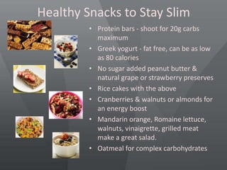Healthy Snacks to Stay Slim
• Protein bars - shoot for 20g carbs
maximum
• Greek yogurt - fat free, can be as low
as 80 calories
• No sugar added peanut butter &
natural grape or strawberry preserves
• Rice cakes with the above
• Cranberries & walnuts or almonds for
an energy boost
• Mandarin orange, Romaine lettuce,
walnuts, vinaigrette, grilled meat
make a great salad.
• Oatmeal for complex carbohydrates
 