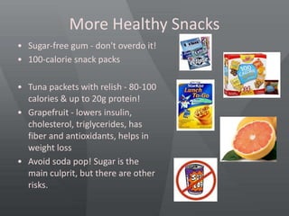 More Healthy Snacks
• Sugar-free gum - don't overdo it!
• 100-calorie snack packs
• Tuna packets with relish - 80-100
calories & up to 20g protein!
• Grapefruit - lowers insulin,
cholesterol, triglycerides, has
fiber and antioxidants, helps in
weight loss
• Avoid soda pop! Sugar is the
main culprit, but there are other
risks.
 