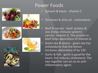 Power Foods
• Spinach & beets - Vitamin C
• Tomatoes & olive oil - antioxidants
• Beef & carrots - beef: protein &
zinc (helps immune system);
carrots: Vitamin A. The protein in
beef helps absorption of Vitamin A.
• Green tea & lemon - green tea has
antioxidants that the lemon
increases absorotion of by 13X
• Garlic & fish - garlic is good for the
heart; fish reduces cholesterol. The
two together can act as an anti-
inflammatory agent.
 