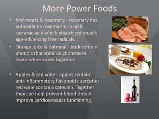 More Power Foods
• Red meats & rosemary - rosemary has
antioxidants rosemarinic acid &
carnosic acid which absorb red meat's
age-advancing free radicals.
• Orange juice & oatmeal - both contain
phenols that stabilize cholesterol
levels when eaten together.
• Apples & red wine - apples contain
anti-inflammatory flavonoid quercetin;
red wine contains catechin. Together
they can help prevent blood clots &
improve cardiovascular functioning.
 