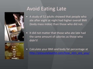 Avoid Eating Late
• A study of 52 adults showed that people who
ate after eight at night had higher overall BMI
(body mass index) than those who did not.
• It did not matter that those who ate late had
the same amount of calories as those who
didn't!
• Calculate your BMI and body fat percentage at
http://plexuslafayette.com/how_slim_are_you/
 