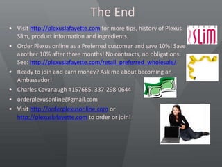 The End
• Visit http://plexuslafayette.com for more tips, history of Plexus
Slim, product information and ingredients.
• Order Plexus online as a Preferred customer and save 10%! Save
another 10% after three months! No contracts, no obligations.
See: http://plexuslafayette.com/retail_preferred_wholesale/
• Ready to join and earn money? Ask me about becoming an
Ambassador!
• Charles Cavanaugh #157685. 337-298-0644
• orderplexusonline@gmail.com
• Visit http://orderplexusonline.com or
http://plexuslafayette.com to order or join!
 
