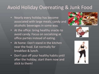 Avoid Holiday Overeating & Junk Food
• Nearly every holiday has become
associated with large meals, candy and
alcoholic beverages in some way.
• At the office: bring healthy snacks to
avoid candy. Focus on socializing at
office parties instead of eating.
• At home: Don't stand in the kitchen
near the food. Eat normally for
breakfast & lunch.
• Don't put off your healthy habits until
after the holiday; start them now and
stick to them!
 