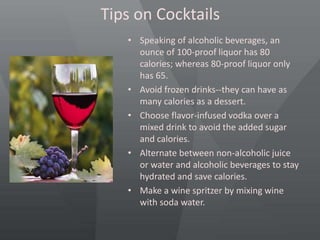 Tips on Cocktails
• Speaking of alcoholic beverages, an
ounce of 100-proof liquor has 80
calories; whereas 80-proof liquor only
has 65.
• Avoid frozen drinks--they can have as
many calories as a dessert.
• Choose flavor-infused vodka over a
mixed drink to avoid the added sugar
and calories.
• Alternate between non-alcoholic juice
or water and alcoholic beverages to stay
hydrated and save calories.
• Make a wine spritzer by mixing wine
with soda water.
 