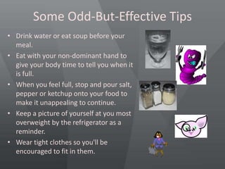 Some Odd-But-Effective Tips
• Drink water or eat soup before your
meal.
• Eat with your non-dominant hand to
give your body time to tell you when it
is full.
• When you feel full, stop and pour salt,
pepper or ketchup onto your food to
make it unappealing to continue.
• Keep a picture of yourself at you most
overweight by the refrigerator as a
reminder.
• Wear tight clothes so you'll be
encouraged to fit in them.
 