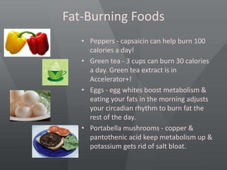 Fat-Burning Foods
• Peppers - capsaicin can help burn 100
calories a day!
• Green tea - 3 cups can burn 30 calories
a day. Green tea extract is in
Accelerator+!
• Eggs - egg whites boost metabolism &
eating your fats in the morning adjusts
your circadian rhythm to burn fat the
rest of the day.
• Portabella mushrooms - copper &
pantothenic acid keep metabolism up &
potassium gets rid of salt bloat.
 