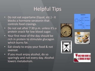 Helpful Tips
• Do not eat aspartame (Equal, etc.) - it
blocks a hormone seratonin that
controls food cravings.
• Do not eat after 7:30 p.m. unless it's a
protein snack for low blood sugar.
• Your first meal of the day should be
rich in protein to stimulate glucagon
which burns fat.
• Eat slowly to enjoy your food & not
overeat.
• If you must enjoy alcohol, do so
sparingly and not every day. Alcohol
lowers metabolism.
 