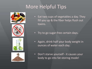 More Helpful Tips
• Eat two cups of vegetables a day. They
fill you up & the fiber helps flush out
toxins.
• Try to go sugar-free certain days.
• Again, drink half your body weight in
ounces of water each day.
• Don't starve yourself - it causes your
body to go into fat-storing mode!
 