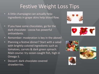 Festive Weight Loss Tips
• A little champagne can actually help:
ingredients in grape skins help blood flow.
• If you have some chocolates, go for the
dark chocolate - cocoa has powerful
antioxidants.
• Remember: moderation is key in the above!
• Planning a festive dinner? Start with a salad
with brightly-colored ingredients such as
tomatoes, carrots & dark green spinach.
Main course: try ocean-caught fish, high in
Omega-3.
• Dessert: dark-chocolate covered
strawberries.
 