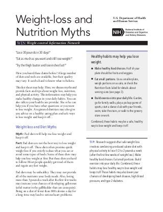 Weight-loss and
Nutrition Myths
WIN Weight-control Information Network
“Lose 30 pounds in 30 days!”
“Eat as much as you want and still lose weight!”
“Try the thigh buster and lose inches fast!”
Have you heard these claims before? A large number
of diets and tools are available, but their quality
may vary. It can be hard to know what to believe.
This fact sheet may help. Here, we discuss myths and
provide facts and tips about weight loss, nutrition,
and physical activity. This information may help you
make healthy changes in your daily habits. You can
also talk to your health care provider. She or he can
help you if you have other questions or you want
to lose weight. A registered dietitian may also give
you advice on a healthy eating plan and safe ways
to lose weight and keep it off.
Weight-loss and Diet Myths
Myth: Fad diets will help me lose weight and
keep it off.
Fact: Fad diets are not the best way to lose weight
and keep it off. These diets often promise quick
weight loss if you strictly reduce what you eat or
avoid some types of foods. Some of these diets may
help you lose weight at first. But these diets are hard
to follow. Most people quickly get tired of them
and regain any lost weight.
Fad diets may be unhealthy. They may not provide
all of the nutrients your body needs. Also, losing
more than 3 pounds a week after the first few weeks
may increase your chances of developing gallstones
(solid matter in the gallbladder that can cause pain).
Being on a diet of fewer than 800 calories a day for
a long time may lead to serious heart problems.
U.S. Department of Health
and Human Services
Healthy habits may help you lose
weight.
„„ Make healthy food choices. Half of your
plate should be fruits and veggies.
„„ Eat small portions. Use a smaller plate,
weigh portions on a scale, or check the
Nutrition Facts label for details about
serving sizes (see page 3).
„„ Build exercise into your daily life. Garden,
go for family walks, play a pickup game of
sports, start a dance club with your friends,
swim, take the stairs, or walk to the grocery
store or work.
Combined, these habits may be a safe, healthy
way to lose weight and keep it off.
TIP: Research suggests that safe weight loss
involves combining a reduced-calorie diet with
physical activity to lose 1/2 to 2 pounds a week
(after the first few weeks of weight loss). Make
healthy food choices. Eat small portions. Build
exercise into your daily life. Combined, these
habits may be a healthy way to lose weight and
keep it off.These habits may also lower your
chances of developing heart disease, high blood
pressure, and type 2 diabetes.
 