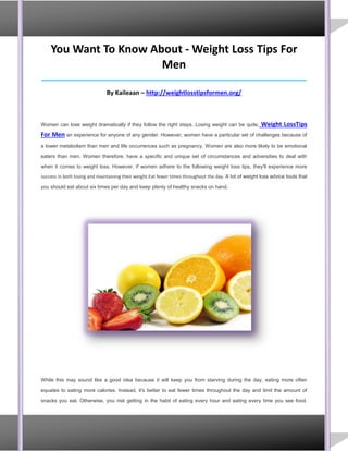 You Want To Know About - Weight Loss Tips For
Men
_____________________________________________________________________________________
By Kaileaan – http://weightlosstipsformen.org/
Women can lose weight dramatically if they follow the right steps. Losing weight can be quite, Weight LossTips
For Men an experience for anyone of any gender. However, women have a particular set of challenges because of
a lower metabolism than men and life occurrences such as pregnancy. Women are also more likely to be emotional
eaters than men. Women therefore, have a specific and unique set of circumstances and adversities to deal with
when it comes to weight loss. However, if women adhere to the following weight loss tips, they'll experience more
success in both losing and maintaining their weight.Eat fewer times throughout the day. A lot of weight loss advice touts that
you should eat about six times per day and keep plenty of healthy snacks on hand.
While this may sound like a good idea because it will keep you from starving during the day, eating more often
equates to eating more calories. Instead, it's better to eat fewer times throughout the day and limit the amount of
snacks you eat. Otherwise, you risk getting in the habit of eating every hour and eating every time you see food.
 