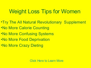 Weight Loss Tips for Women
•Try The All Natural Revolutionary Supplement
•No More Calorie Counting
•No More Confusing Systems
•No More Food Deprivation
•No More Crazy Dieting
Click Here to Learn More
 